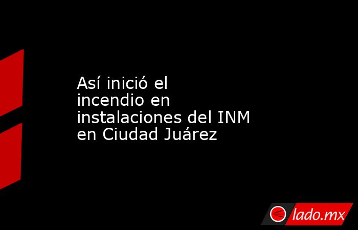 Así inició el incendio en instalaciones del INM en Ciudad Juárez. Noticias en tiempo real