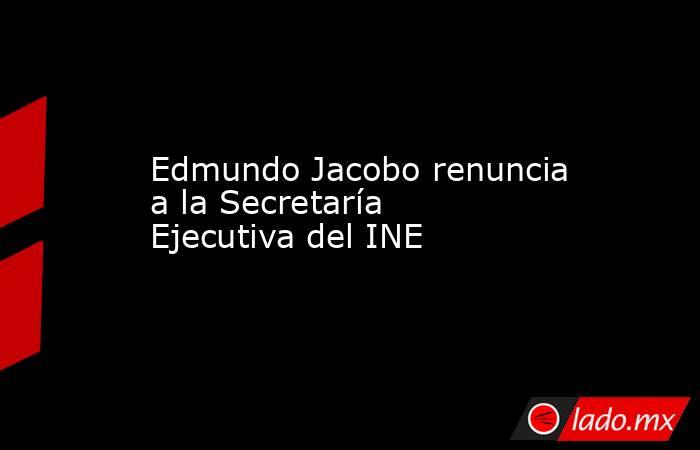 Edmundo Jacobo renuncia a la Secretaría Ejecutiva del INE. Noticias en tiempo real
