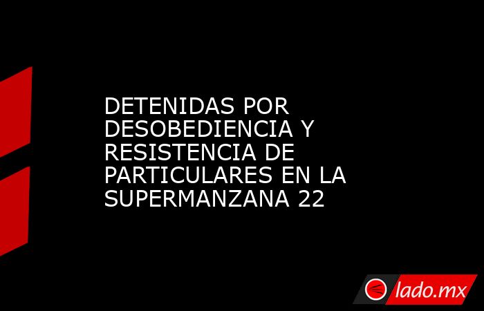 DETENIDAS POR DESOBEDIENCIA Y RESISTENCIA DE PARTICULARES EN LA SUPERMANZANA 22. Noticias en tiempo real