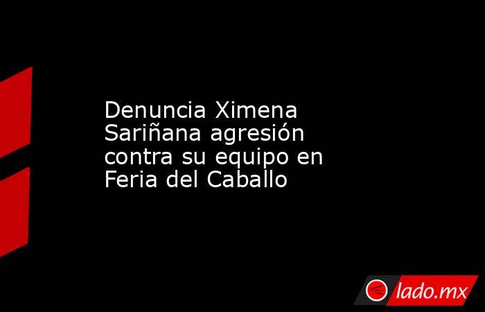 Denuncia Ximena Sariñana agresión contra su equipo en Feria del Caballo. Noticias en tiempo real