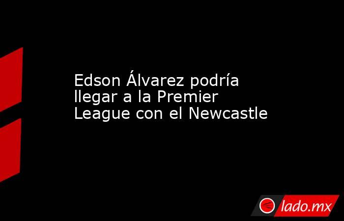 Edson Álvarez podría llegar a la Premier League con el Newcastle. Noticias en tiempo real