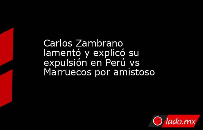 Carlos Zambrano lamentó y explicó su expulsión en Perú vs Marruecos por amistoso . Noticias en tiempo real