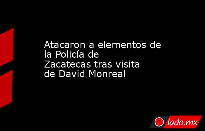 Atacaron a elementos de la Policía de Zacatecas tras visita de David Monreal  . Noticias en tiempo real