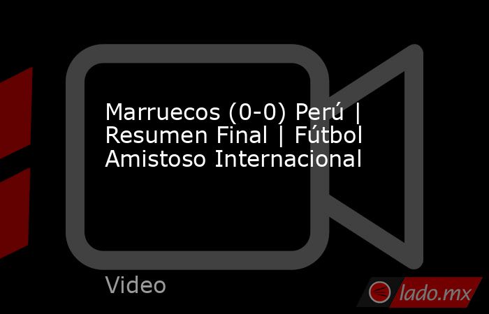 Marruecos (0-0) Perú | Resumen Final | Fútbol Amistoso Internacional. Noticias en tiempo real