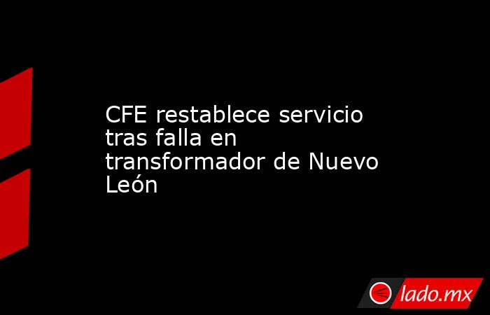 CFE restablece servicio tras falla en transformador de Nuevo León. Noticias en tiempo real