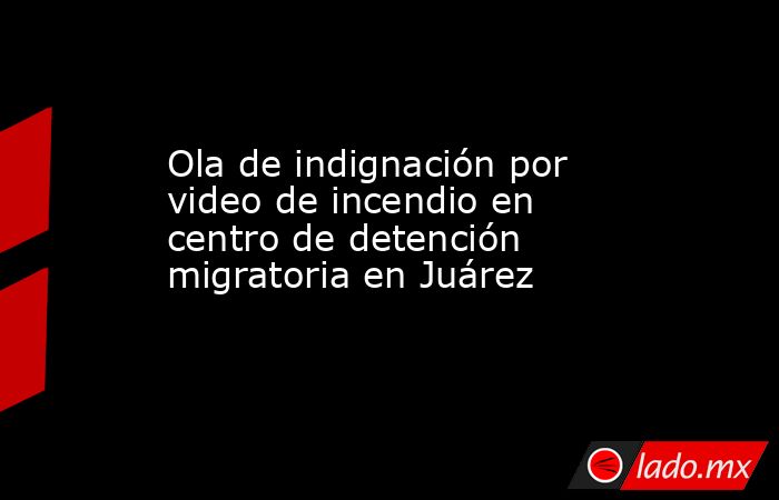 Ola de indignación por video de incendio en centro de detención migratoria en Juárez. Noticias en tiempo real