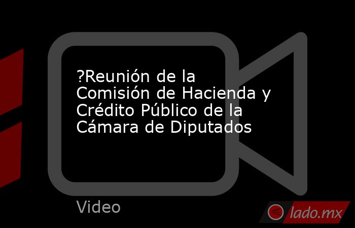 ?Reunión de la Comisión de Hacienda y Crédito Público de la Cámara de Diputados. Noticias en tiempo real