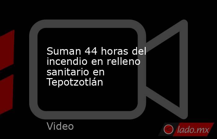 Suman 44 horas del incendio en relleno sanitario en Tepotzotlán. Noticias en tiempo real