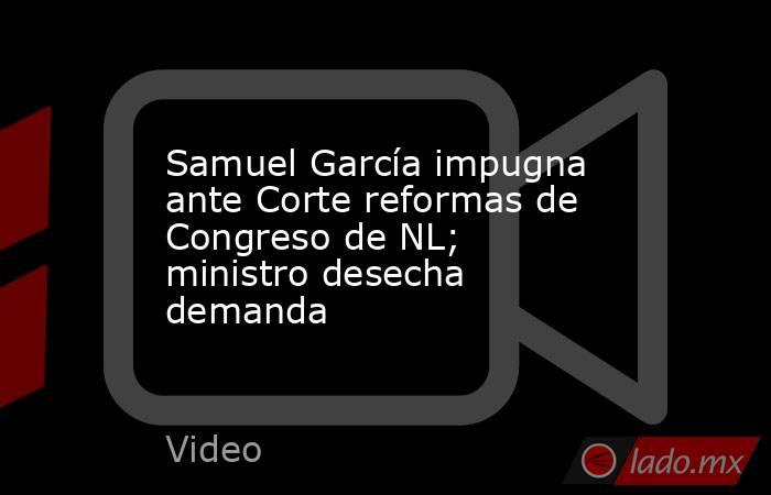 Samuel García impugna ante Corte reformas de Congreso de NL; ministro desecha demanda. Noticias en tiempo real
