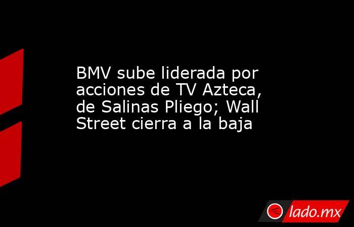 BMV sube liderada por acciones de TV Azteca, de Salinas Pliego; Wall Street cierra a la baja. Noticias en tiempo real