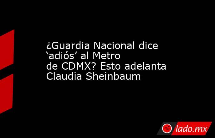 ¿Guardia Nacional dice ‘adiós’ al Metro de CDMX? Esto adelanta Claudia Sheinbaum. Noticias en tiempo real