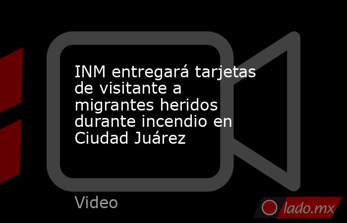 INM entregará tarjetas de visitante a migrantes heridos durante incendio en Ciudad Juárez. Noticias en tiempo real