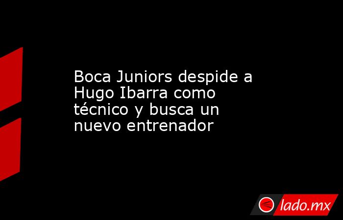 Boca Juniors despide a Hugo Ibarra como técnico y busca un nuevo entrenador. Noticias en tiempo real