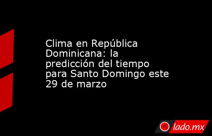 Clima en República Dominicana: la predicción del tiempo para Santo Domingo este 29 de marzo. Noticias en tiempo real
