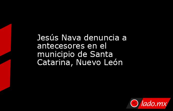 Jesús Nava denuncia a antecesores en el municipio de Santa Catarina, Nuevo León. Noticias en tiempo real