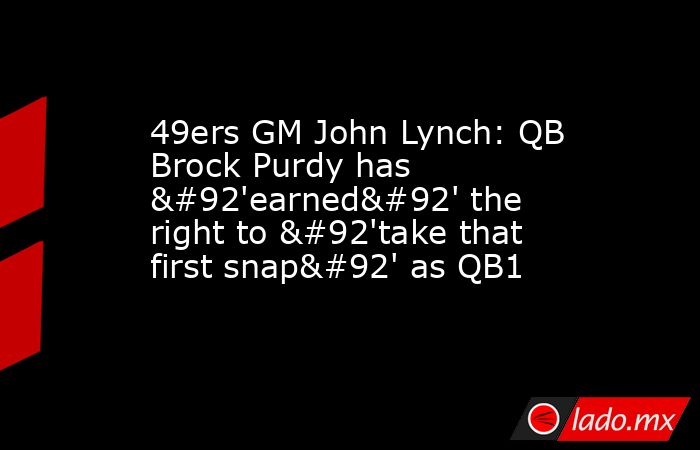 49ers GM John Lynch: QB Brock Purdy has \'earned\' the right to \'take that first snap\' as QB1. Noticias en tiempo real