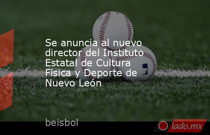Se anuncia al nuevo director del Instituto Estatal de Cultura Física y Deporte de Nuevo León. Noticias en tiempo real