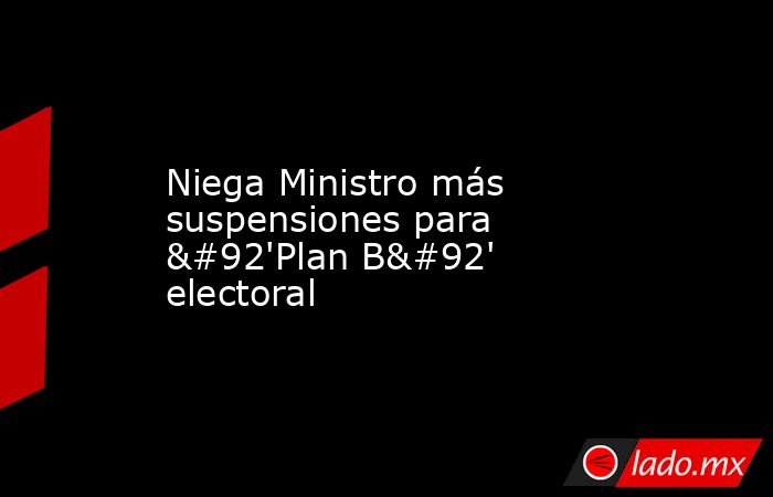 Niega Ministro más suspensiones para \'Plan B\' electoral. Noticias en tiempo real