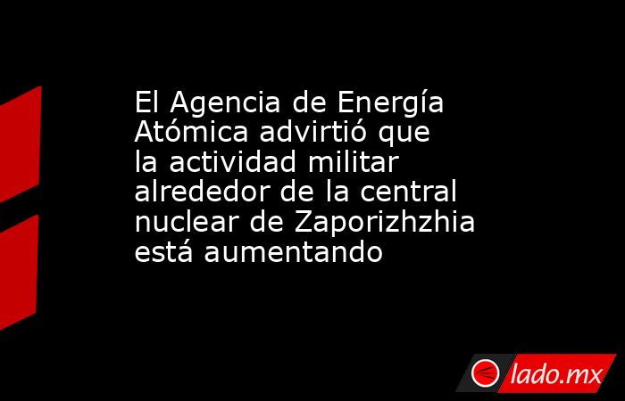 El Agencia de Energía Atómica advirtió que la actividad militar alrededor de la central nuclear de Zaporizhzhia está aumentando. Noticias en tiempo real