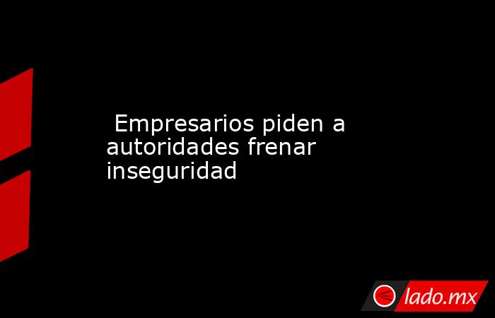  Empresarios piden a autoridades frenar inseguridad. Noticias en tiempo real