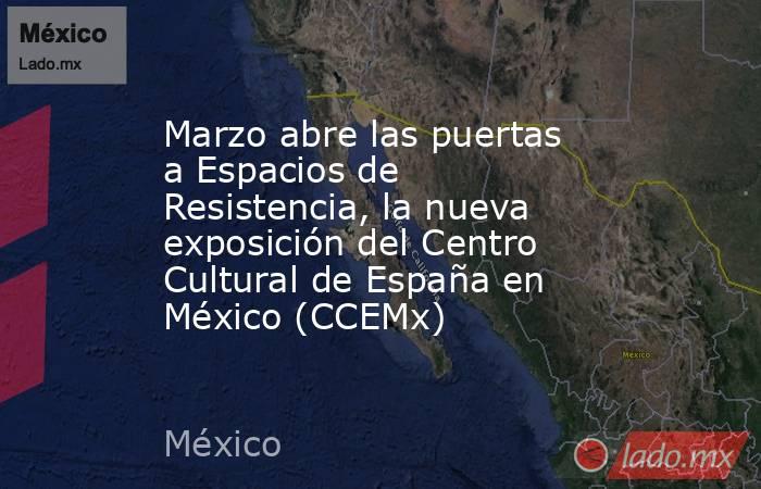 Marzo abre las puertas a Espacios de Resistencia, la nueva exposición del Centro Cultural de España en México (CCEMx). Noticias en tiempo real