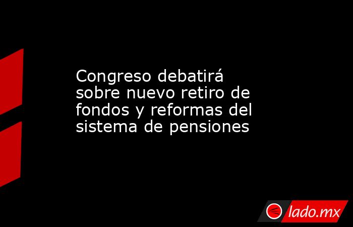 Congreso debatirá sobre nuevo retiro de fondos y reformas del sistema de pensiones. Noticias en tiempo real