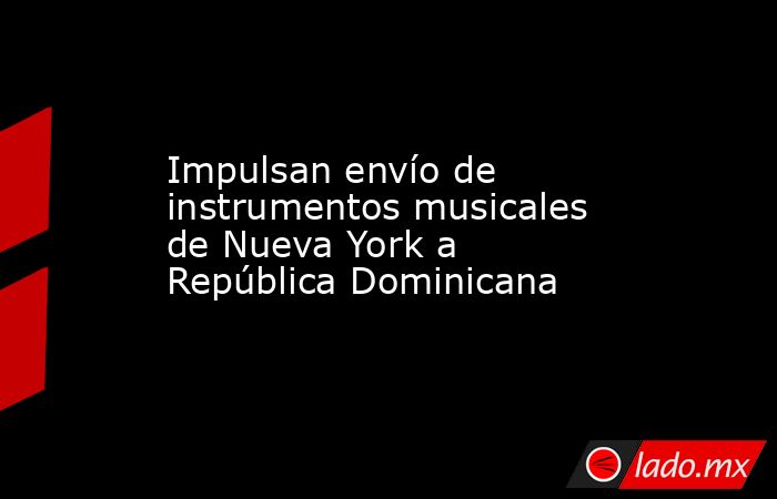 Impulsan envío de instrumentos musicales de Nueva York a República Dominicana. Noticias en tiempo real