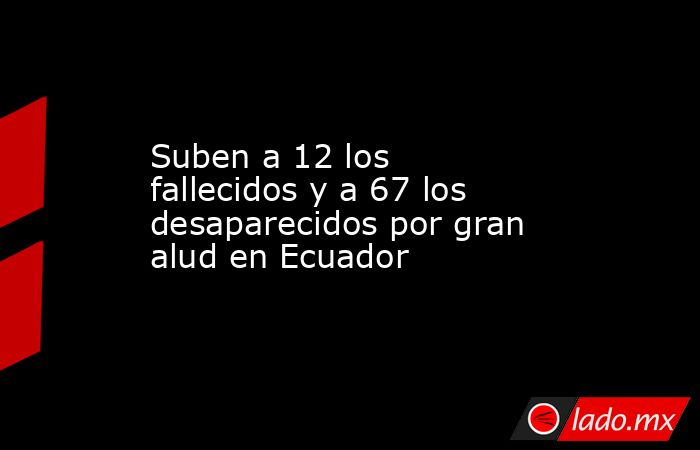 Suben a 12 los fallecidos y a 67 los desaparecidos por gran alud en Ecuador. Noticias en tiempo real