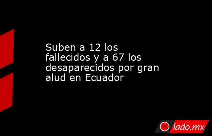 Suben a 12 los fallecidos y a 67 los desaparecidos por gran alud en Ecuador. Noticias en tiempo real