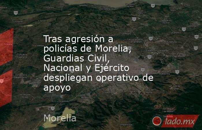Tras agresión a policías de Morelia, Guardias Civil, Nacional y Ejército despliegan operativo de apoyo. Noticias en tiempo real