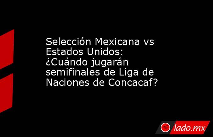 Selección Mexicana vs Estados Unidos: ¿Cuándo jugarán semifinales de Liga de Naciones de Concacaf?. Noticias en tiempo real