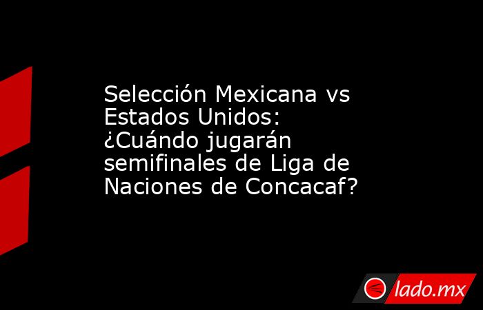 Selección Mexicana vs Estados Unidos: ¿Cuándo jugarán semifinales de Liga de Naciones de Concacaf?. Noticias en tiempo real