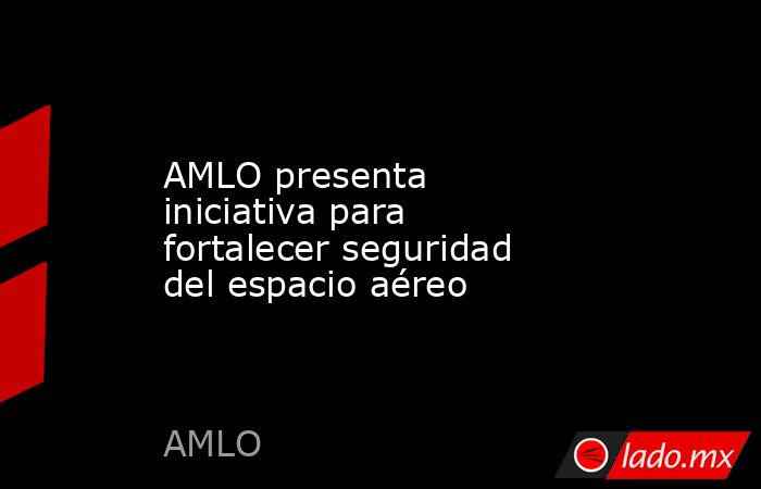 AMLO presenta iniciativa para fortalecer seguridad del espacio aéreo. Noticias en tiempo real