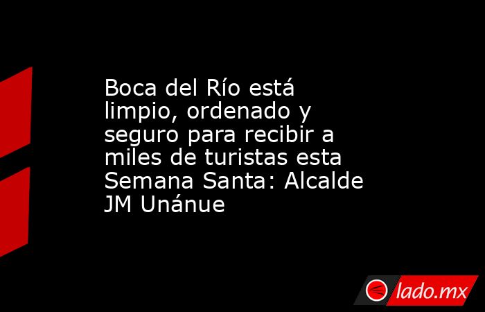 Boca del Río está limpio, ordenado y seguro para recibir a miles de turistas esta Semana Santa: Alcalde JM Unánue. Noticias en tiempo real