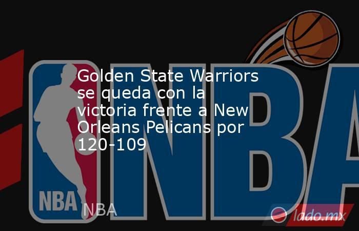 Golden State Warriors se queda con la victoria frente a New Orleans Pelicans por 120-109. Noticias en tiempo real