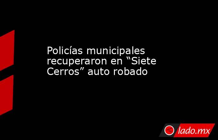 Policías municipales recuperaron en “Siete Cerros” auto robado. Noticias en tiempo real