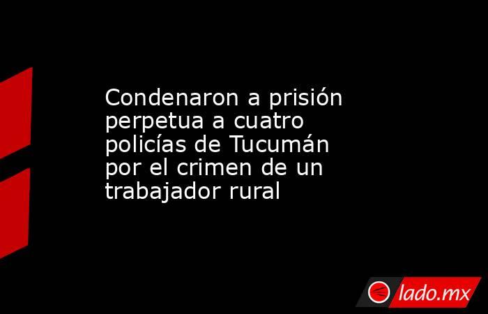 Condenaron a prisión perpetua a cuatro policías de Tucumán por el crimen de un trabajador rural. Noticias en tiempo real