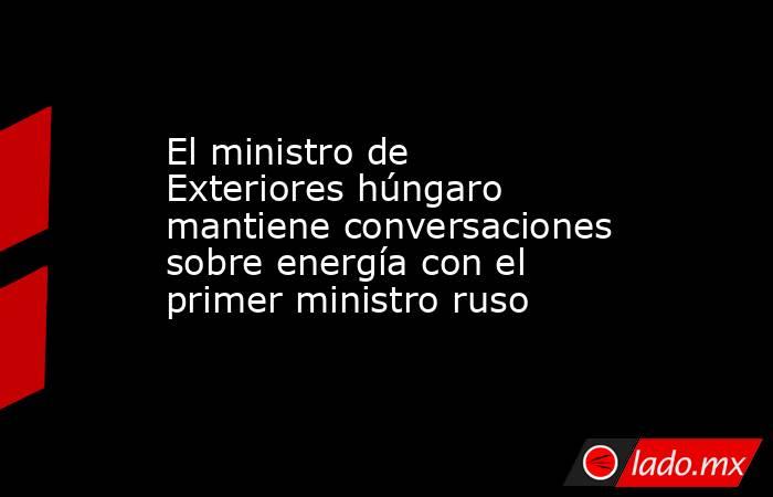 El ministro de Exteriores húngaro mantiene conversaciones sobre energía con el primer ministro ruso. Noticias en tiempo real