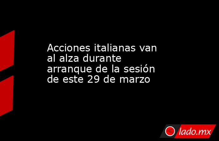Acciones italianas van al alza durante arranque de la sesión de este 29 de marzo. Noticias en tiempo real