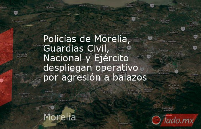 Policías de Morelia, Guardias Civil, Nacional y Ejército despliegan operativo por agresión a balazos. Noticias en tiempo real
