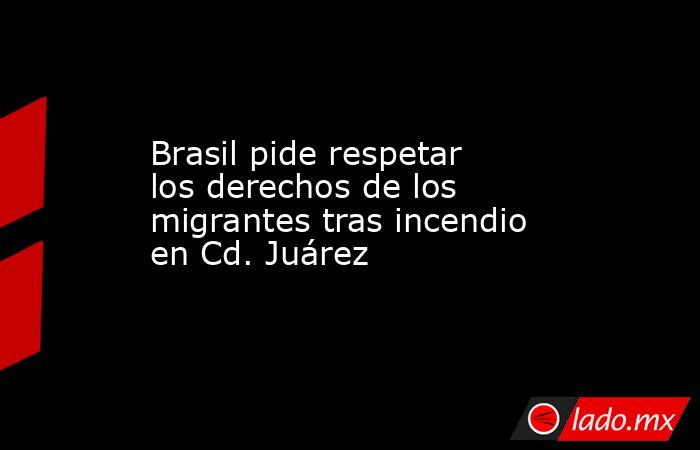 Brasil pide respetar los derechos de los migrantes tras incendio en Cd. Juárez. Noticias en tiempo real