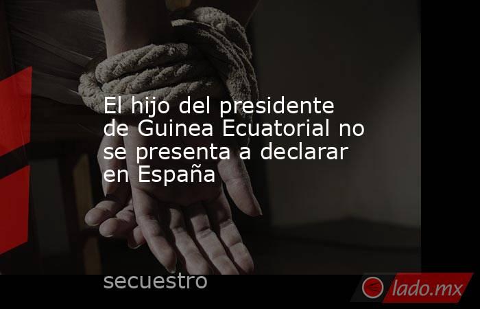 El hijo del presidente de Guinea Ecuatorial no se presenta a declarar en España. Noticias en tiempo real