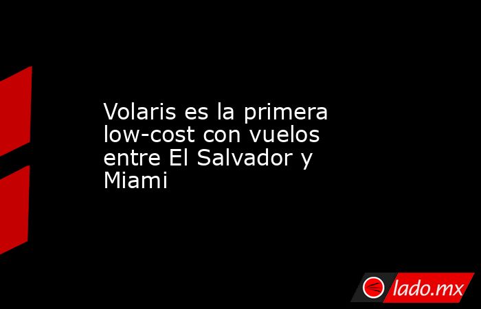 Volaris es la primera low-cost con vuelos entre El Salvador y Miami. Noticias en tiempo real