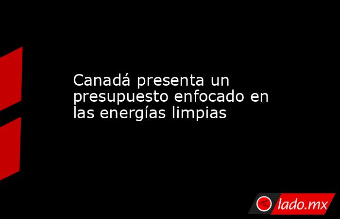 Canadá presenta un presupuesto enfocado en las energías limpias. Noticias en tiempo real