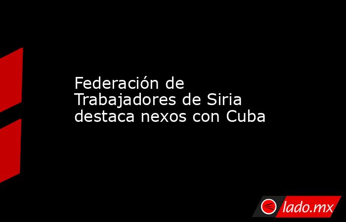 Federación de Trabajadores de Siria destaca nexos con Cuba. Noticias en tiempo real