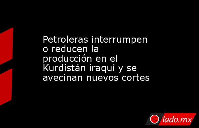 Petroleras interrumpen o reducen la producción en el Kurdistán iraquí y se avecinan nuevos cortes. Noticias en tiempo real