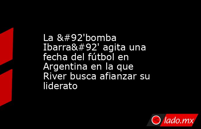 La \'bomba Ibarra\' agita una fecha del fútbol en Argentina en la que River busca afianzar su liderato. Noticias en tiempo real