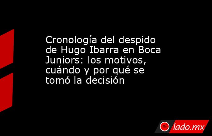 Cronología del despido de Hugo Ibarra en Boca Juniors: los motivos, cuándo y por qué se tomó la decisión. Noticias en tiempo real