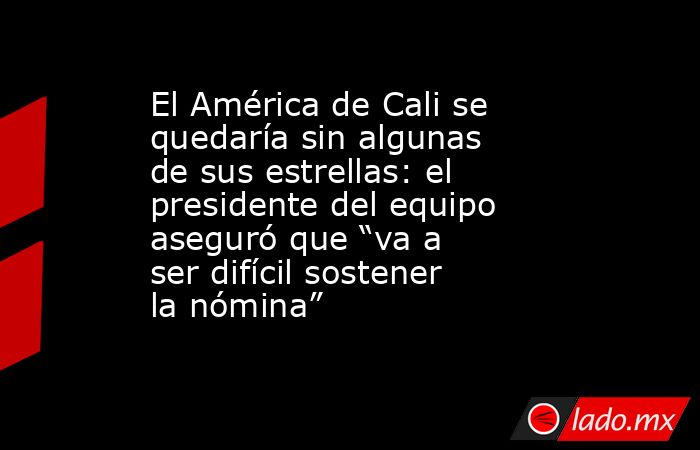 El América de Cali se quedaría sin algunas de sus estrellas: el presidente del equipo aseguró que “va a ser difícil sostener la nómina” . Noticias en tiempo real