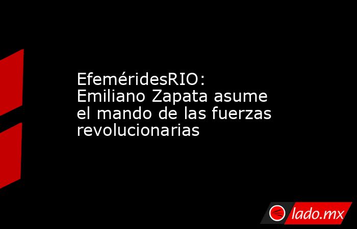 EfeméridesRIO: Emiliano Zapata asume el mando de las fuerzas revolucionarias. Noticias en tiempo real